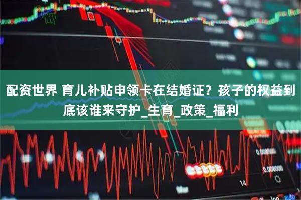 配资世界 育儿补贴申领卡在结婚证？孩子的权益到底该谁来守护_生育_政策_福利