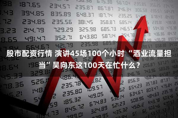 股市配资行情 演讲45场100个小时 “酒业流量担当”吴向东这100天在忙什么？