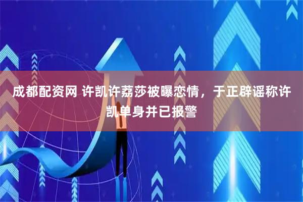 成都配资网 许凯许荔莎被曝恋情，于正辟谣称许凯单身并已报警