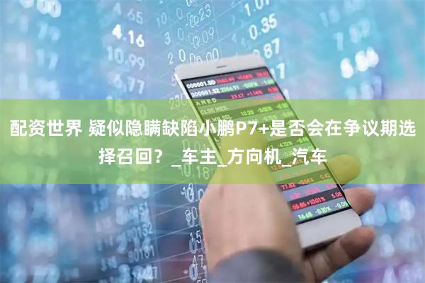 配资世界 疑似隐瞒缺陷小鹏P7+是否会在争议期选择召回？_车主_方向机_汽车
