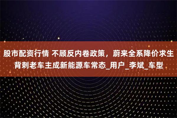 股市配资行情 不顾反内卷政策，蔚来全系降价求生背刺老车主成新能源车常态_用户_李斌_车型