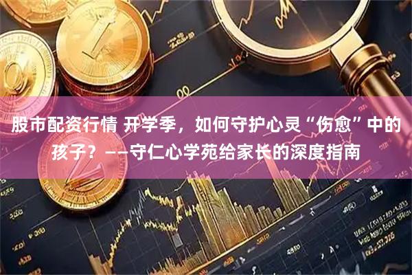股市配资行情 开学季，如何守护心灵“伤愈”中的孩子？——守仁心学苑给家长的深度指南