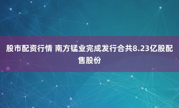 股市配资行情 南方锰业完成发行合共8.23亿股配售股份