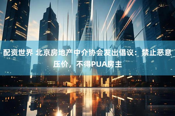 配资世界 北京房地产中介协会发出倡议：禁止恶意压价，不得PUA房主