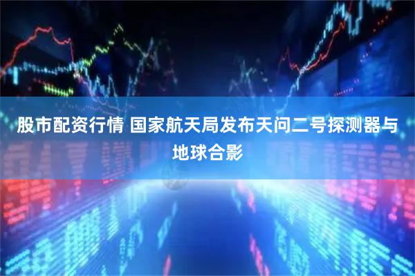 股市配资行情 国家航天局发布天问二号探测器与地球合影