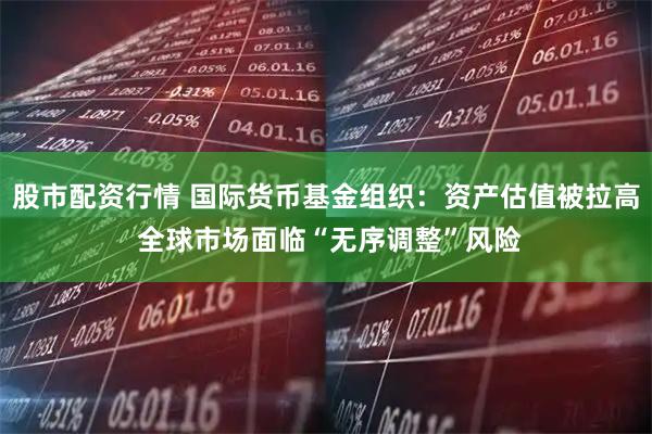 股市配资行情 国际货币基金组织:资产估值被拉高 全球市场面临“无序调整”风险
