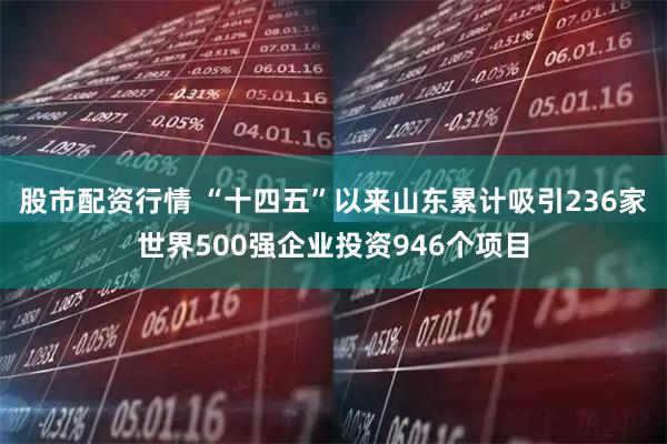 股市配资行情 “十四五”以来山东累计吸引236家世界500强企业投资946个项目