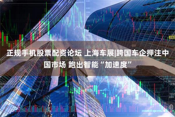正规手机股票配资论坛 上海车展|跨国车企押注中国市场 跑出智能“加速度”