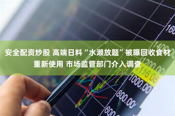 安全配资炒股 高端日料“水濑放题”被曝回收食材重新使用 市场监管部门介入调查