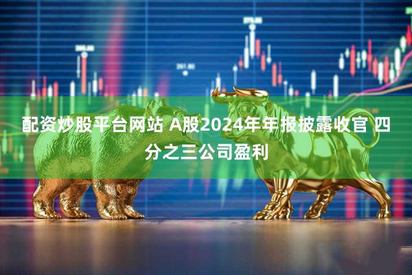 配资炒股平台网站 A股2024年年报披露收官 四分之三公司盈利