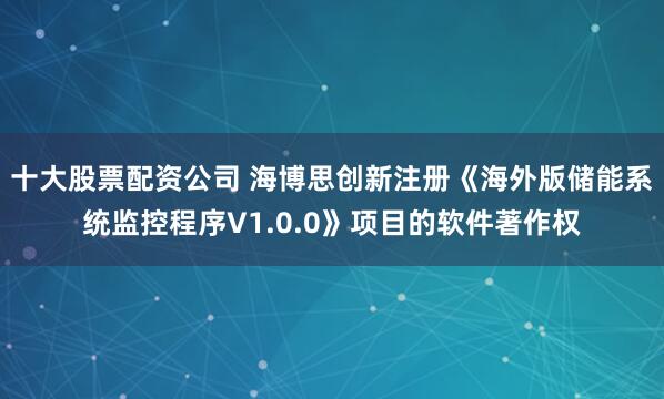 十大股票配资公司 海博思创新注册《海外版储能系统监控程序V1.0.0》项目的软件著作权
