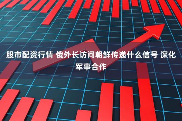 股市配资行情 俄外长访问朝鲜传递什么信号 深化军事合作