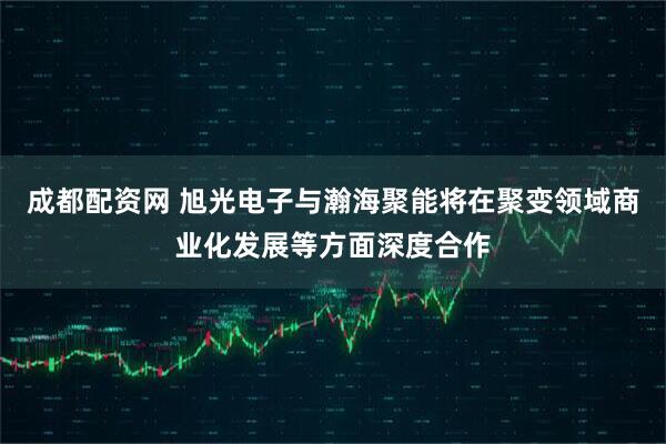 成都配资网 旭光电子与瀚海聚能将在聚变领域商业化发展等方面深度合作