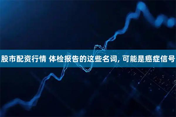 股市配资行情 体检报告的这些名词, 可能是癌症信号