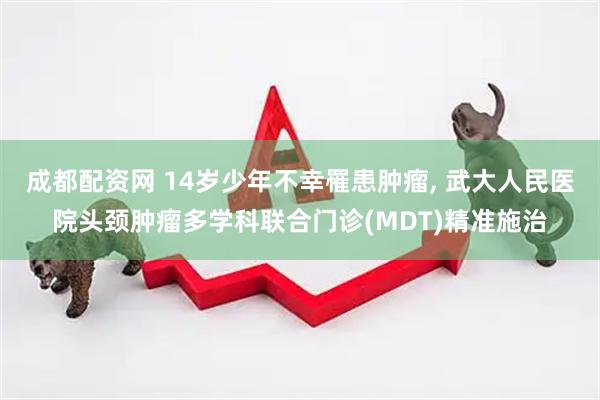 成都配资网 14岁少年不幸罹患肿瘤, 武大人民医院头颈肿瘤多学科联合门诊(MDT)精准施治