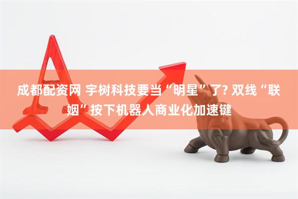 成都配资网 宇树科技要当“明星”了? 双线“联姻”按下机器人商业化加速键