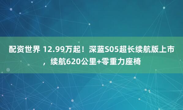 配资世界 12.99万起！深蓝S05超长续航版上市，续航620公里+零重力座椅
