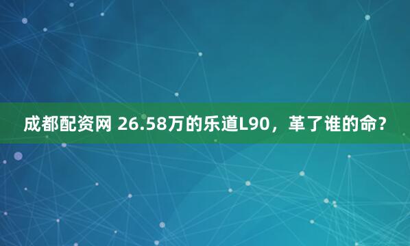 成都配资网 26.58万的乐道L90，革了谁的命？