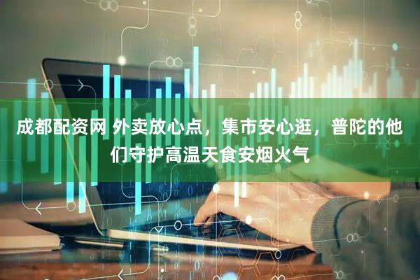成都配资网 外卖放心点，集市安心逛，普陀的他们守护高温天食安烟火气