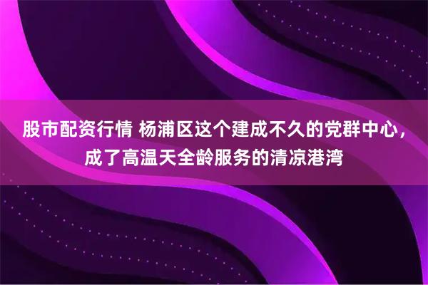 股市配资行情 杨浦区这个建成不久的党群中心，成了高温天全龄服务的清凉港湾