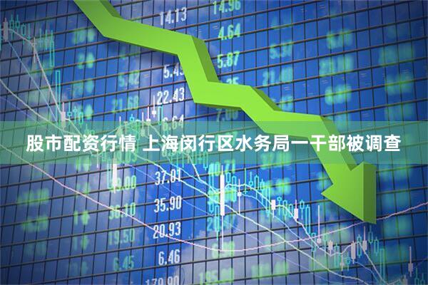 股市配资行情 上海闵行区水务局一干部被调查