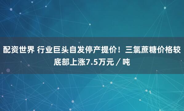 配资世界 行业巨头自发停产提价！三氯蔗糖价格较底部上涨7.5万元／吨