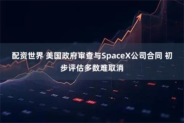 配资世界 美国政府审查与SpaceX公司合同 初步评估多数难取消