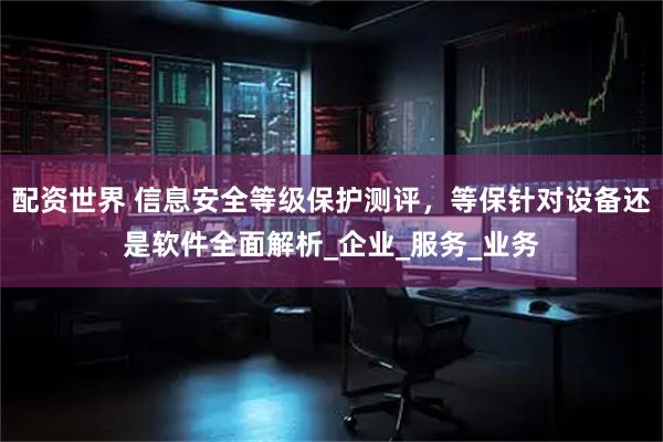 配资世界 信息安全等级保护测评，等保针对设备还是软件全面解析_企业_服务_业务
