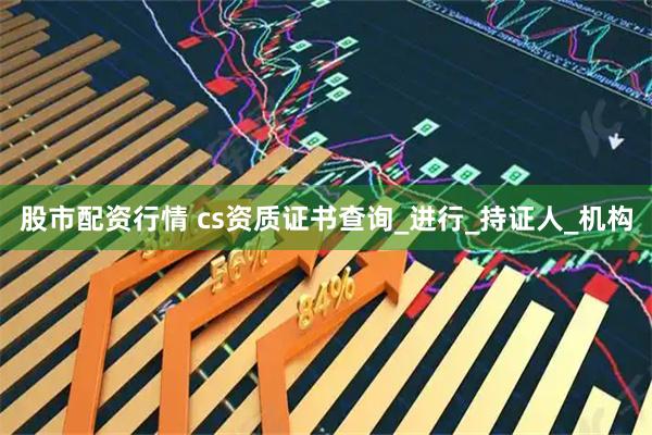 股市配资行情 cs资质证书查询_进行_持证人_机构