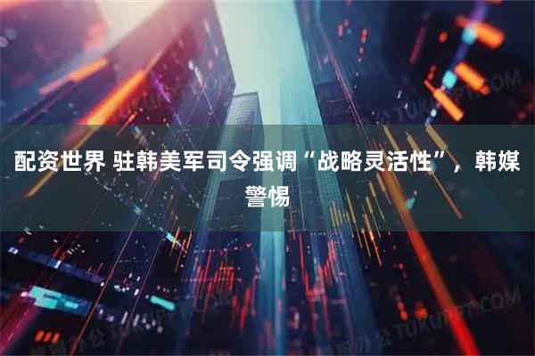 配资世界 驻韩美军司令强调“战略灵活性”，韩媒警惕