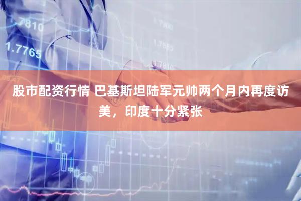 股市配资行情 巴基斯坦陆军元帅两个月内再度访美，印度十分紧张