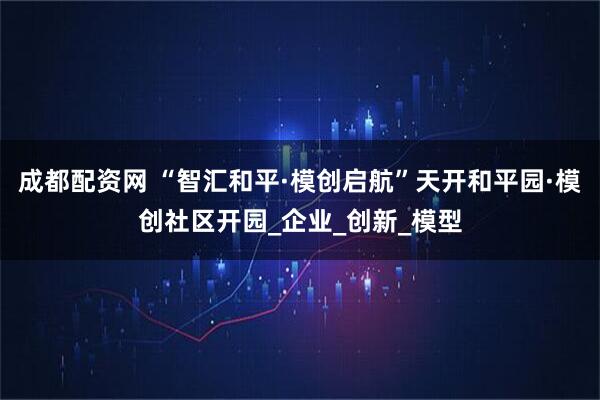 成都配资网 “智汇和平·模创启航”天开和平园·模创社区开园_企业_创新_模型