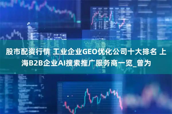 股市配资行情 工业企业GEO优化公司十大排名 上海B2B企业AI搜索推广服务商一览_曾为