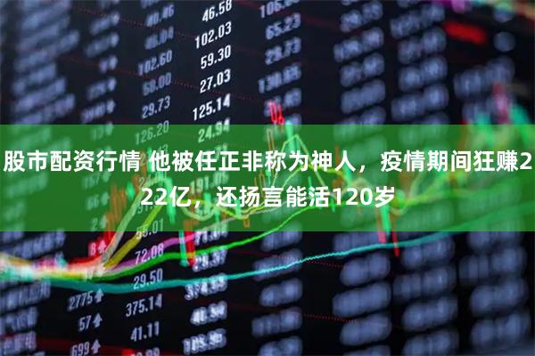 股市配资行情 他被任正非称为神人，疫情期间狂赚222亿，还扬言能活120岁