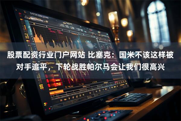 股票配资行业门户网站 比塞克：国米不该这样被对手追平，下轮战胜帕尔马会让我们很高兴