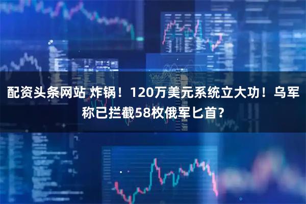 配资头条网站 炸锅！120万美元系统立大功！乌军称已拦截58枚俄军匕首？
