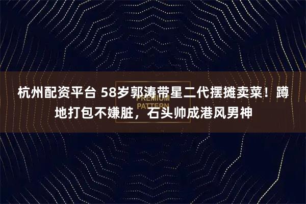 杭州配资平台 58岁郭涛带星二代摆摊卖菜！蹲地打包不嫌脏，石头帅成港风男神