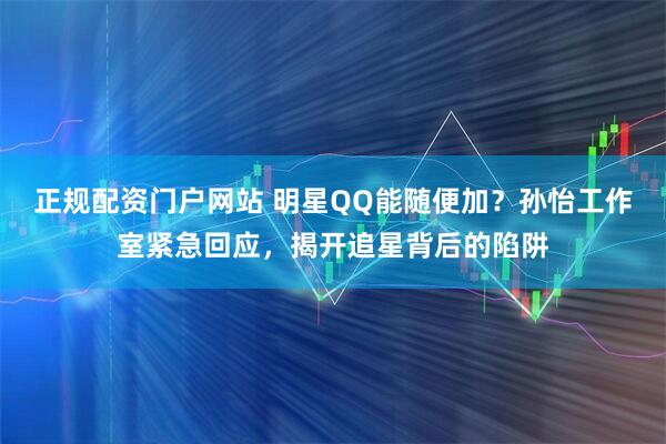 正规配资门户网站 明星QQ能随便加？孙怡工作室紧急回应，揭开追星背后的陷阱