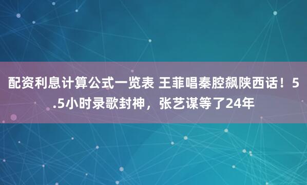 配资利息计算公式一览表 王菲唱秦腔飙陕西话！5.5小时录歌封神，张艺谋等了24年