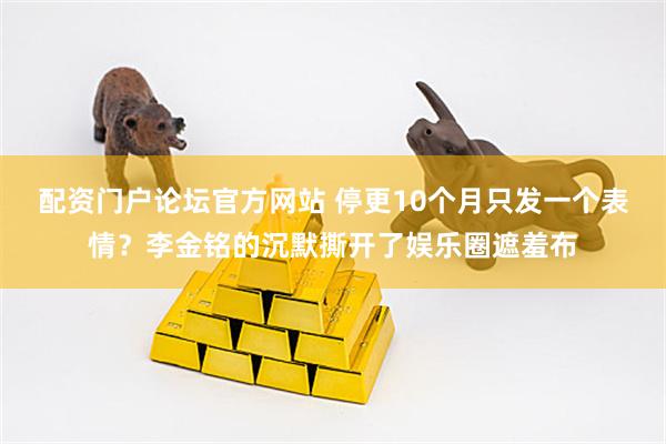 配资门户论坛官方网站 停更10个月只发一个表情？李金铭的沉默撕开了娱乐圈遮羞布