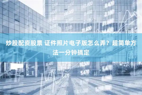 炒股配资股票 证件照片电子版怎么弄？超简单方法一分钟搞定