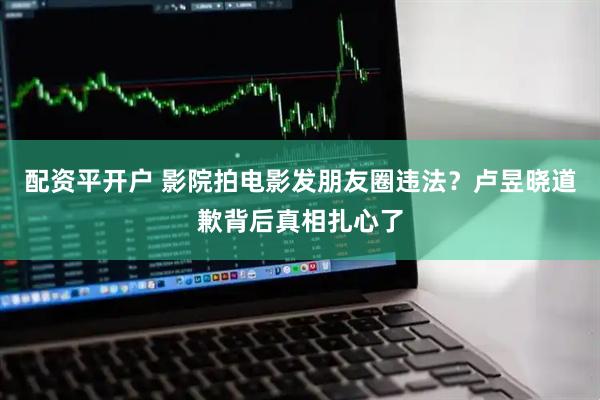 配资平开户 影院拍电影发朋友圈违法？卢昱晓道歉背后真相扎心了