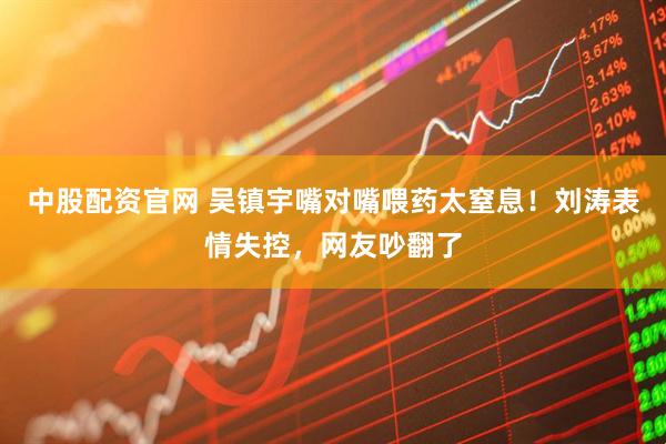 中股配资官网 吴镇宇嘴对嘴喂药太窒息！刘涛表情失控，网友吵翻了