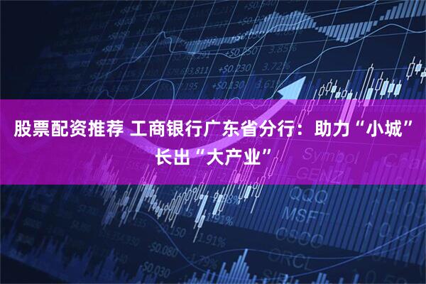 股票配资推荐 工商银行广东省分行：助力“小城”长出“大产业”