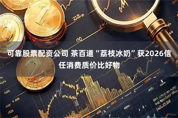 可靠股票配资公司 茶百道“荔枝冰奶”获2026信任消费质价比好物