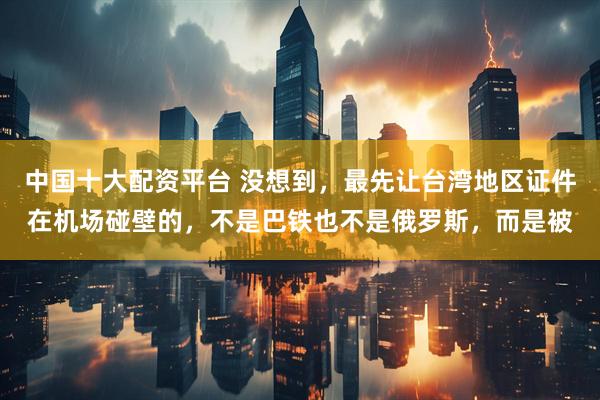 中国十大配资平台 没想到，最先让台湾地区证件在机场碰壁的，不是巴铁也不是俄罗斯，而是被