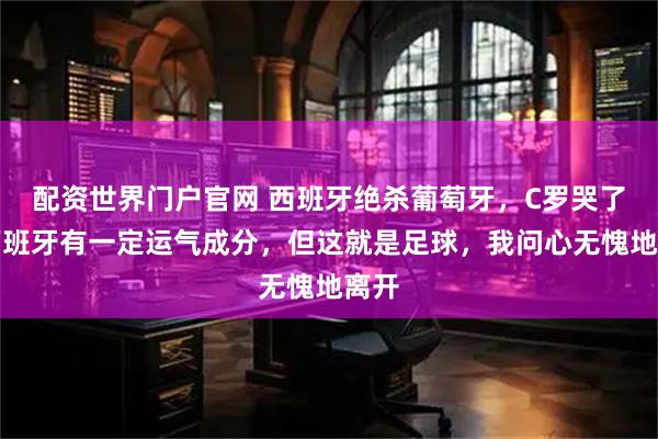 配资世界门户官网 西班牙绝杀葡萄牙，C罗哭了：西班牙有一定运气成分，但这就是足球，我问心无愧地离开