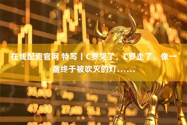 在线配资官网 特写丨C罗哭了，C罗走了，像一盏终于被吹灭的灯……