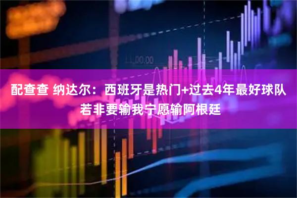 配查查 纳达尔:西班牙是热门+过去4年最好球队 若非要输我宁愿输阿根廷