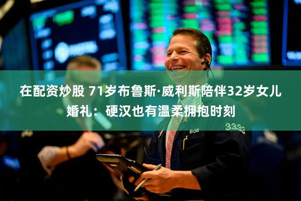 在配资炒股 71岁布鲁斯·威利斯陪伴32岁女儿婚礼：硬汉也有温柔拥抱时刻
